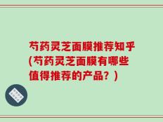 芍药灵芝面膜推荐知乎(芍药灵芝面膜有哪些值得推荐的产品？)