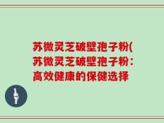 苏微灵芝破壁孢子粉(苏微灵芝破壁孢子粉：高效健康的保健选择
