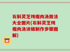 石斛灵芝炖瘦肉汤做法大全图片(石斛灵芝炖瘦肉汤详细制作步骤图解)