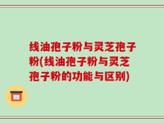 线油孢子粉与灵芝孢子粉(线油孢子粉与灵芝孢子粉的功能与区别)
