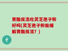 胃酸反流吃灵芝孢子粉好吗(灵芝孢子粉能缓解胃酸反流？)