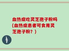 血热症吃灵芝孢子粉吗(血热症患者可食用灵芝孢子粉？)