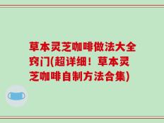 草本灵芝咖啡做法大全窍门(超详细！草本灵芝咖啡自制方法合集)