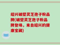 绍兴破壁灵芝孢子粉品牌(破壁灵芝孢子粉品牌登场，来自绍兴的健康宝藏)