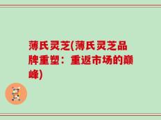 薄氏灵芝(薄氏灵芝品牌重塑：重返市场的巅峰)