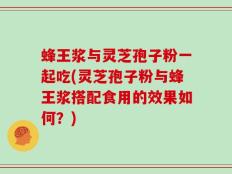 蜂王浆与灵芝孢子粉一起吃(灵芝孢子粉与蜂王浆搭配食用的效果如何？)