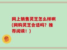 网上销售灵芝怎么样啊(网购灵芝合适吗？推荐阅读！)