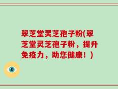 翠芝堂灵芝孢子粉(翠芝堂灵芝孢子粉，提升免疫力，助您健康！)