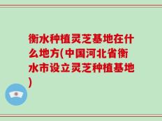 衡水种植灵芝基地在什么地方(中国河北省衡水市设立灵芝种植基地)