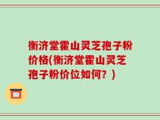 衡济堂霍山灵芝孢子粉价格(衡济堂霍山灵芝孢子粉价位如何？)