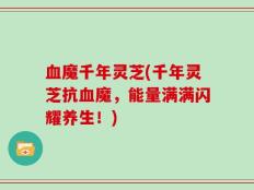 血魔千年灵芝(千年灵芝抗血魔，能量满满闪耀养生！)