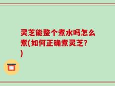 灵芝能整个煮水吗怎么煮(如何正确煮灵芝？)
