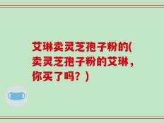 艾琳卖灵芝孢子粉的(卖灵芝孢子粉的艾琳，你买了吗？)