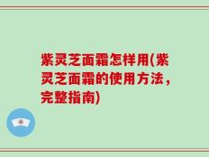 紫灵芝面霜怎样用(紫灵芝面霜的使用方法，完整指南)