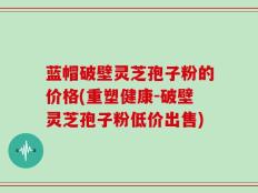 蓝帽破壁灵芝孢子粉的价格(重塑健康-破壁灵芝孢子粉低价出售)
