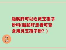 脂肪肝可以吃灵芝孢子粉吗(脂肪肝患者可否食用灵芝孢子粉？)