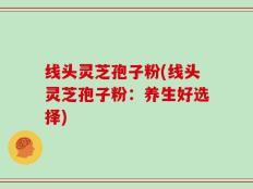 线头灵芝孢子粉(线头灵芝孢子粉：养生好选择)