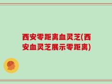 西安零距离血灵芝(西安血灵芝展示零距离)