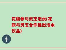 花旗参与灵芝泡水(花旗与灵芝合作推出泡水饮品)