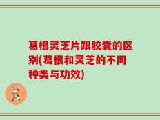 葛根灵芝片跟胶囊的区别(葛根和灵芝的不同种类与功效)