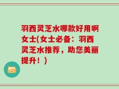 羽西灵芝水哪款好用啊女士(女士必备：羽西灵芝水推荐，助您美丽提升！)