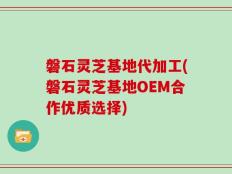 磐石灵芝基地代加工(磐石灵芝基地OEM合作优质选择)