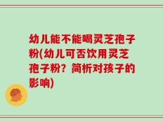 幼儿能不能喝灵芝孢子粉(幼儿可否饮用灵芝孢子粉？简析对孩子的影响)