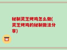 秘制灵芝烤鸡怎么做(灵芝烤鸡的秘制做法分享)