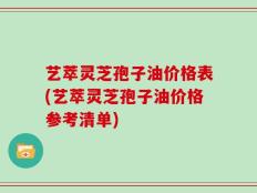 艺萃灵芝孢子油价格表(艺萃灵芝孢子油价格参考清单)