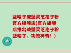蓝帽子破壁灵芝孢子粉官方旗舰店(官方旗舰店推出破壁灵芝孢子粉蓝帽子，功效神奇！)
