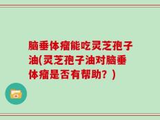 脑垂体瘤能吃灵芝孢子油(灵芝孢子油对脑垂体瘤是否有帮助？)
