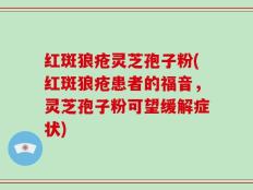 红斑狼疮灵芝孢子粉(红斑狼疮患者的福音，灵芝孢子粉可望缓解症状)