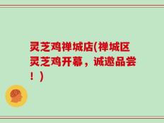 灵芝鸡禅城店(禅城区灵芝鸡开幕，诚邀品尝！)