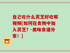 自己吃什么灵芝好吃呢视频(如何在食物中加入灵芝？-美味食谱分享！)