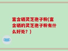富含硒灵芝孢子粉(富含硒的灵芝孢子粉有什么好处？)