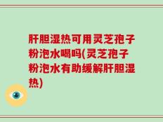 肝胆湿热可用灵芝孢子粉泡水喝吗(灵芝孢子粉泡水有助缓解肝胆湿热)