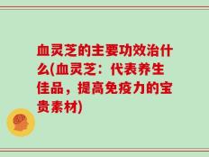 血灵芝的主要功效治什么(血灵芝：代表养生佳品，提高免疫力的宝贵素材)