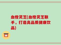 血橙灵芝(血橙灵芝联手，打造高品质健康饮品)