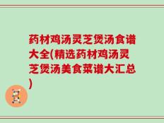 药材鸡汤灵芝煲汤食谱大全(精选药材鸡汤灵芝煲汤美食菜谱大汇总)