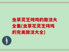 虫草灵芝炖鸡的做法大全集(虫草花灵芝炖鸡的完美做法大全)