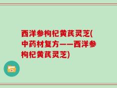西洋参枸杞黄芪灵芝(中药材复方——西洋参枸杞黄芪灵芝)