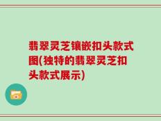 翡翠灵芝镶嵌扣头款式图(独特的翡翠灵芝扣头款式展示)