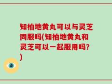 知柏地黄丸可以与灵芝同服吗(知柏地黄丸和灵芝可以一起服用吗？)