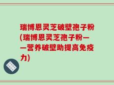 瑞博恩灵芝破壁孢子粉(瑞博恩灵芝孢子粉——营养破壁助提高免疫力)