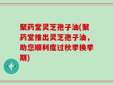 聚药堂灵芝孢子油(聚药堂推出灵芝孢子油，助您顺利度过秋季换季期)