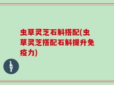 虫草灵芝石斛搭配(虫草灵芝搭配石斛提升免疫力)