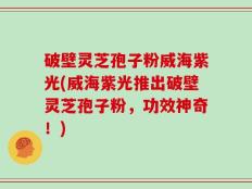 破壁灵芝孢子粉威海紫光(威海紫光推出破壁灵芝孢子粉，功效神奇！)
