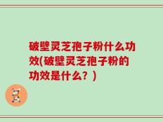 破壁灵芝孢子粉什么功效(破壁灵芝孢子粉的功效是什么？)