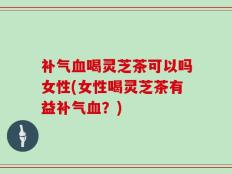 补气血喝灵芝茶可以吗女性(女性喝灵芝茶有益补气血？)
