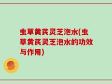 虫草黄芪灵芝泡水(虫草黄芪灵芝泡水的功效与作用)
